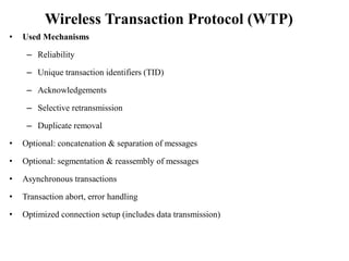 Wireless Transaction Protocol (WTP)
• Used Mechanisms
– Reliability
– Unique transaction identifiers (TID)
– Acknowledgements
– Selective retransmission
– Duplicate removal
• Optional: concatenation & separation of messages
• Optional: segmentation & reassembly of messages
• Asynchronous transactions
• Transaction abort, error handling
• Optimized connection setup (includes data transmission)
 