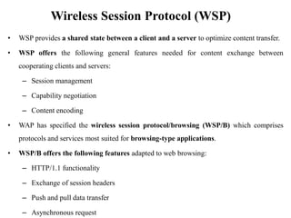 Wireless Session Protocol (WSP)
• WSP provides a shared state between a client and a server to optimize content transfer.
• WSP offers the following general features needed for content exchange between
cooperating clients and servers:
– Session management
– Capability negotiation
– Content encoding
• WAP has specified the wireless session protocol/browsing (WSP/B) which comprises
protocols and services most suited for browsing-type applications.
• WSP/B offers the following features adapted to web browsing:
– HTTP/1.1 functionality
– Exchange of session headers
– Push and pull data transfer
– Asynchronous request
 