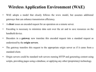 Wireless Application Environment (WAE)
• WAE adopts a model that closely follows the www model, but assumes additional
gateways that can enhance transmission efficiency.
• A client issues an encoded request for an operation on a remote server.
• Encoding is necessary to minimize data sent over the air and to save resources on the
handheld device.
• Decoders in a gateway now translate this encoded request into a standard request as
understood by the origin servers.
• The gateway transfers this request to the appropriate origin server as if it came from a
standard client.
• Origin servers could be standard web servers running HTTP and generating content using
scripts, providing pages using a database, or applying any other (proprietary) technology.
 