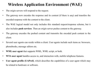 Wireless Application Environment (WAE)
• The origin servers will respond to the request.
• The gateway now encodes the response and its content (if there is any) and transfers the
encoded response with the content to the client.
• The WAE logical model not only includes this standard request/response scheme, but it
also includes push services. Then an origin server pushes content to the gateway.
• The gateway encodes the pushed content and transmits the encoded push content to the
client.
• Several user agents can reside within a client. User agents include such items as: browsers,
phonebooks, message editors etc.
• WML user agent that supports WML, WML script, or both.
• WTA user agent handles access to, and interaction with, mobile telephone features.
• User agent profile (UAProf), which describes the capabilities of a user agent which may
be related to hardware or software.
 