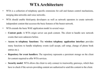 WTAArchitecture
• WTA is a collection of telephony specific extensions for call and feature control mechanisms,
merging data networks and voice networks.
• WTA should enable third-party developers as well as network operators to create network-
independent content that accesses the basic features of the bearer network.
• WTA extends the basic WAE application model in several ways:
– Content push: A WTA origin server can push content. The client to handle new network
events that were unknown before.
– Access to telephony functions: The wireless telephony application interface provides
many functions to handle telephony events (call accept, call setup, change of phone book
entries etc.).
– Repository for event handlers: The repository represents a persistent storage on the client
for content required to offer WTA services.
– Security model: WTA allows the client to only connect to trustworthy gateways, which then
have to check if the servers providing content are authorized to send this content to the client.
 