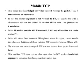 Mobile TCP
• This packet is acknowledged only when the MH receives the packet. Thus, it
maintains the TCP semantics.
• In case the acknowledgement is not received by FH, SH decides that MH is
disconnected and sets the sender FH window size to zero. This prevents re-
transmission.
• When SH notices that the MH is connected, it sets the full window size to the
sender FH.
• When MH moves from its current SH region to a new SH region, a state transfer
take places, so that the new SH can maintain TCP connection between FH and MH.
• The wireless side uses an adapted TCP that can recover from packet loss much
faster.
• This modified TCP does not use slow start, thus, M-TCP needs a bandwidth
manager to implement fair sharing over the wireless link.
 