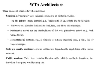 WTAArchitecture
Three classes of libraries have been defined:
• Common network services: Services common to all mobile networks.
– The call control library contains, e.g., functions to set up, accept, and release calls.
– Network text contains functions to send, read, and delete text messages.
– Phonebook allows for the manipulation of the local phonebook entries (e.g. read,
write, delete).
– Miscellaneous contains, e.g., a function to indicate incoming data, e-mail, fax, or
voice messages.
• Network specific services: Libraries in this class depend on the capabilities of the mobile
network.
• Public services: This class contains libraries with publicly available functions, i.e.,
functions third-party providers may use
 
