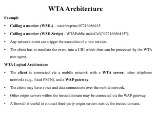 WTAArchitecture
Example
• Calling a number (WML) - wtai://wp/mc;07216086415
• Calling a number (WMLScript) - WTAPublic.makeCall("07216086415");
• Any network event can trigger the execution of a new service.
• The client has to translate the event into a URI which then can be processed by the WTA
user agent.
WTA Logical Architecture
• The client is connected via a mobile network with a WTA server, other telephone
networks (e.g., fixed PSTN), and a WAP gateway.
• The client may have voice and data connections over the mobile network.
• Other origin servers within the trusted domain may be connected via the WAP gateway.
• A firewall is useful to connect third-party origin servers outside the trusted domain.
 