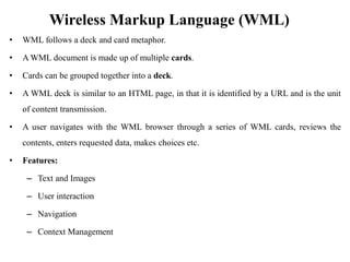 Wireless Markup Language (WML)
• WML follows a deck and card metaphor.
• A WML document is made up of multiple cards.
• Cards can be grouped together into a deck.
• A WML deck is similar to an HTML page, in that it is identified by a URL and is the unit
of content transmission.
• A user navigates with the WML browser through a series of WML cards, reviews the
contents, enters requested data, makes choices etc.
• Features:
– Text and Images
– User interaction
– Navigation
– Context Management
 