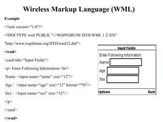 Wireless Markup Language (WML)
Example
<?xml version="1.0"?>
<!DOCTYPE wml PUBLIC "-//WAPFORUM//DTD WML 1.2//EN"
"http://www.wapforum.org/DTD/wml12.dtd">
<wml>
<card title="Input Fields">
<p> Enter Following Information:<br/>
Name: <input name="name" size="12"/>
Age : <input name="age" size="12" format="*N"/>
Sex : <input name="sex" size="12"/>
</p>
</card>
</wml>
 