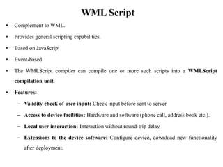WML Script
• Complement to WML.
• Provides general scripting capabilities.
• Based on JavaScript
• Event-based
• The WMLScript compiler can compile one or more such scripts into a WMLScript
compilation unit.
• Features:
– Validity check of user input: Check input before sent to server.
– Access to device facilities: Hardware and software (phone call, address book etc.).
– Local user interaction: Interaction without round-trip delay.
– Extensions to the device software: Configure device, download new functionality
after deployment.
 