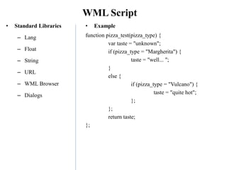 WML Script
• Standard Libraries
– Lang
– Float
– String
– URL
– WML Browser
– Dialogs
• Example
function pizza_test(pizza_type) {
var taste = "unknown";
if (pizza_type = "Margherita") {
taste = "well... ";
}
else {
if (pizza_type = "Vulcano") {
taste = "quite hot";
};
};
return taste;
};
 