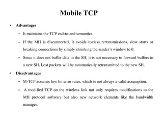 Mobile TCP
• Advantages
– It maintains the TCP end-to-end semantics.
– If the MH is disconnected, it avoids useless retransmissions, slow starts or
breaking connections by simply shrinking the sender’s window to 0.
– Since it does not buffer data in the SH, it is not necessary to forward buffers to
a new SH. Lost packets will be automatically retransmitted to the new SH.
• Disadvantages
– M-TCP assumes low bit error rates, which is not always a valid assumption.
– A modified TCP on the wireless link not only requires modifications to the
MH protocol software but also new network elements like the bandwidth
manager.
 
