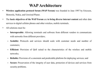 WAPArchitecture
• Wireless application protocol forum (WAP Forum) was founded in June 1997 by Ericsson,
Motorola, Nokia, and Unwired Planet.
• The basic objectives of the WAP Forum are to bring diverse internet content and other data
services to digital cellular phones and other wireless, mobile terminals.
• All solutions must be:
– Interoperable: Allowing terminals and software from different vendors to communicate
with networks from different providers;
– Scalable: Protocols and services should scale with customer needs and number of
customers;
– Efficient: Provision of QoS suited to the characteristics of the wireless and mobile
networks;
– Reliable: Provision of a consistent and predictable platform for deploying services; and
– Secure: Preservation of the integrity of user data, protection of devices and services from
security problems.
 