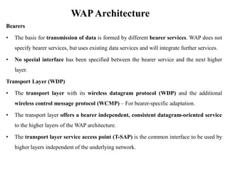 WAPArchitecture
Bearers
• The basis for transmission of data is formed by different bearer services. WAP does not
specify bearer services, but uses existing data services and will integrate further services.
• No special interface has been specified between the bearer service and the next higher
layer.
Transport Layer (WDP)
• The transport layer with its wireless datagram protocol (WDP) and the additional
wireless control message protocol (WCMP) – For bearer-specific adaptation.
• The transport layer offers a bearer independent, consistent datagram-oriented service
to the higher layers of the WAP architecture.
• The transport layer service access point (T-SAP) is the common interface to be used by
higher layers independent of the underlying network.
 