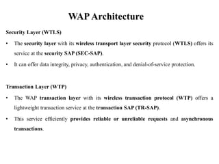 WAPArchitecture
Security Layer (WTLS)
• The security layer with its wireless transport layer security protocol (WTLS) offers its
service at the security SAP (SEC-SAP).
• It can offer data integrity, privacy, authentication, and denial-of-service protection.
Transaction Layer (WTP)
• The WAP transaction layer with its wireless transaction protocol (WTP) offers a
lightweight transaction service at the transaction SAP (TR-SAP).
• This service efficiently provides reliable or unreliable requests and asynchronous
transactions.
 