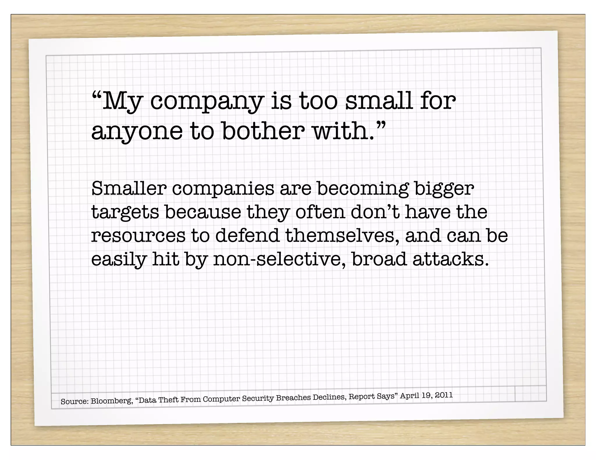 “My company is too small for
       anyone to bother with.”

       Smaller companies are becoming bigger
       targets because they often don’t have the
       resources to defend themselves, and can be
       easily hit by non-selective, broad attacks.




                                                           hes Declines, Report Says” April 19, 2011
Source: Bloomberg, “Data Theft From Computer Security Breac
 