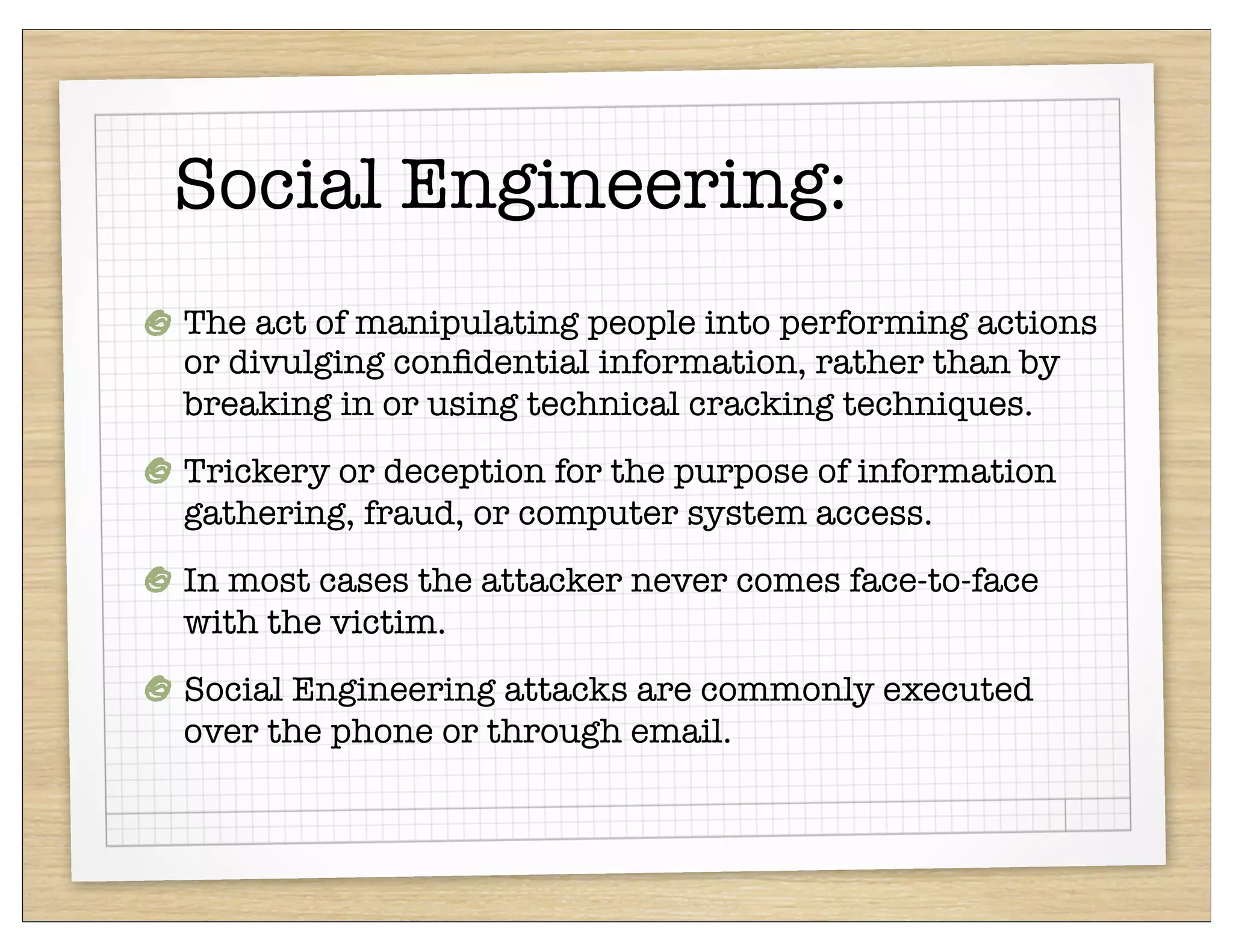 Social Engineering:
The act of manipulating people into performing actions
or divulging conﬁdential information, rather than by
breaking in or using technical cracking techniques.
Trickery or deception for the purpose of information
gathering, fraud, or computer system access.
In most cases the attacker never comes face-to-face
with the victim.
Social Engineering attacks are commonly executed
over the phone or through email.
 