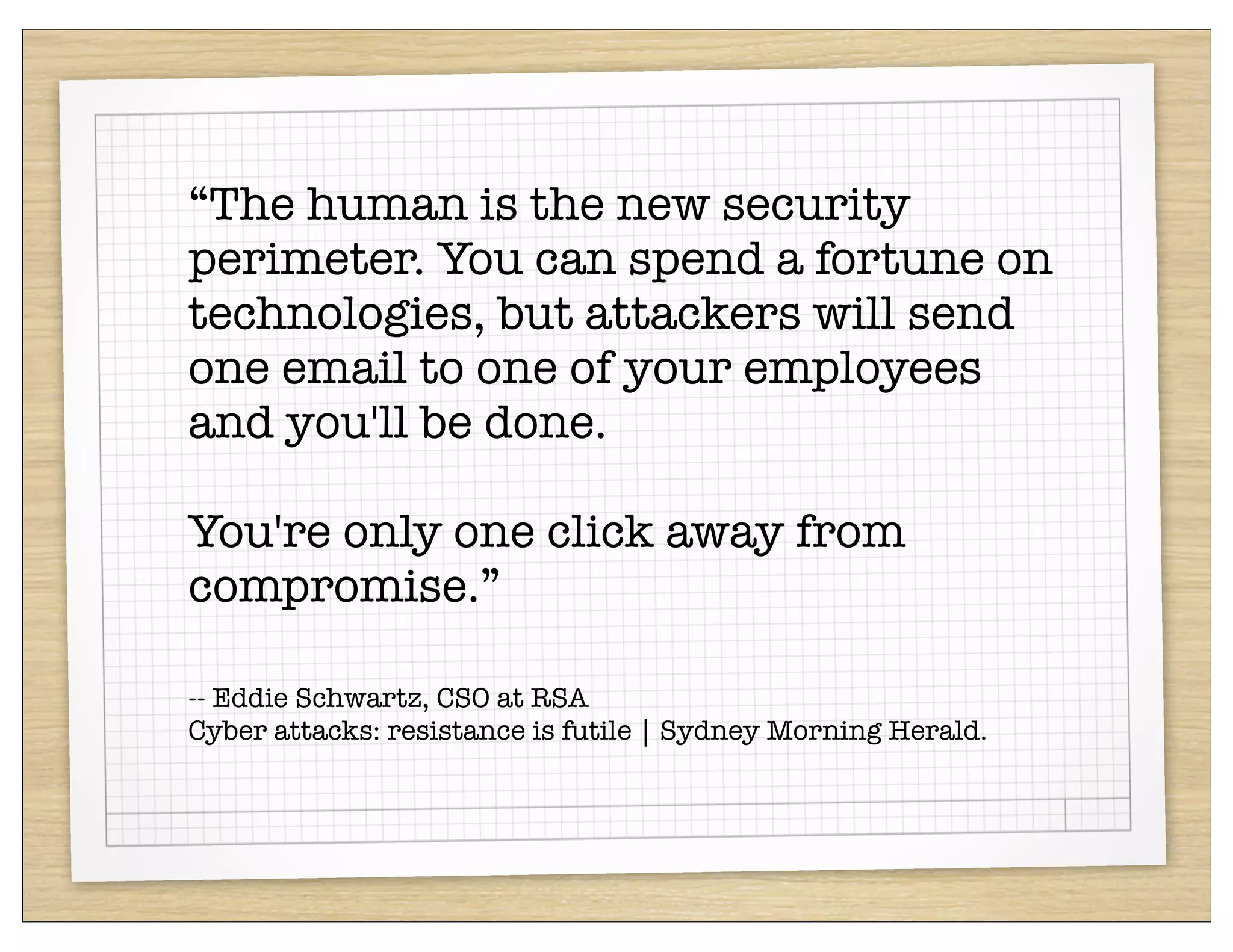 “The human is the new security
perimeter. You can spend a fortune on
technologies, but attackers will send
one email to one of your employees
and you'll be done.

You're only one click away from
compromise.”

-- Eddie Schwartz, CSO at RSA
Cyber attacks: resistance is futile | Sydney Morning Herald.
 