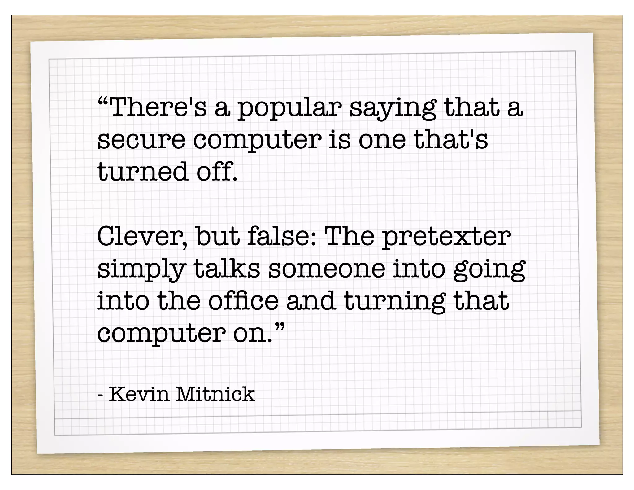 “There's a popular saying that a
secure computer is one that's
turned off.

Clever, but false: The pretexter
simply talks someone into going
into the ofﬁce and turning that
computer on.”

- Kevin Mitnick
 