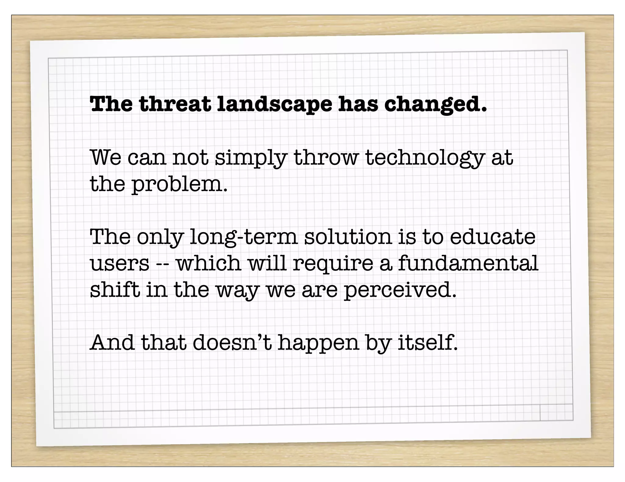 The threat landscape has changed.

We can not simply throw technology at
the problem.

The only long-term solution is to educate
users -- which will require a fundamental
shift in the way we are perceived.

And that doesn’t happen by itself.
 