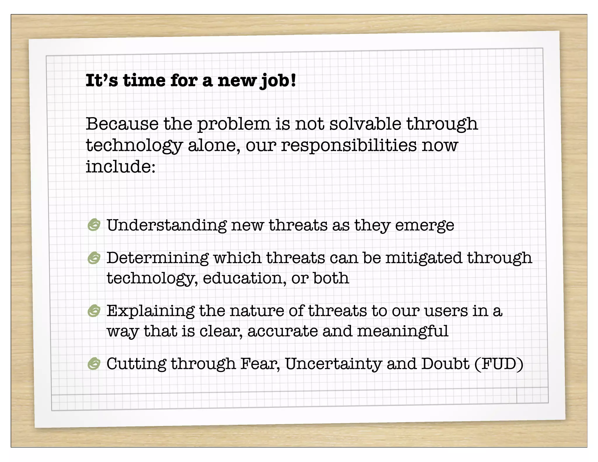 It’s time for a new job!

Because the problem is not solvable through
technology alone, our responsibilities now
include:


  Understanding new threats as they emerge
  Determining which threats can be mitigated through
  technology, education, or both
  Explaining the nature of threats to our users in a
  way that is clear, accurate and meaningful
  Cutting through Fear, Uncertainty and Doubt (FUD)
 