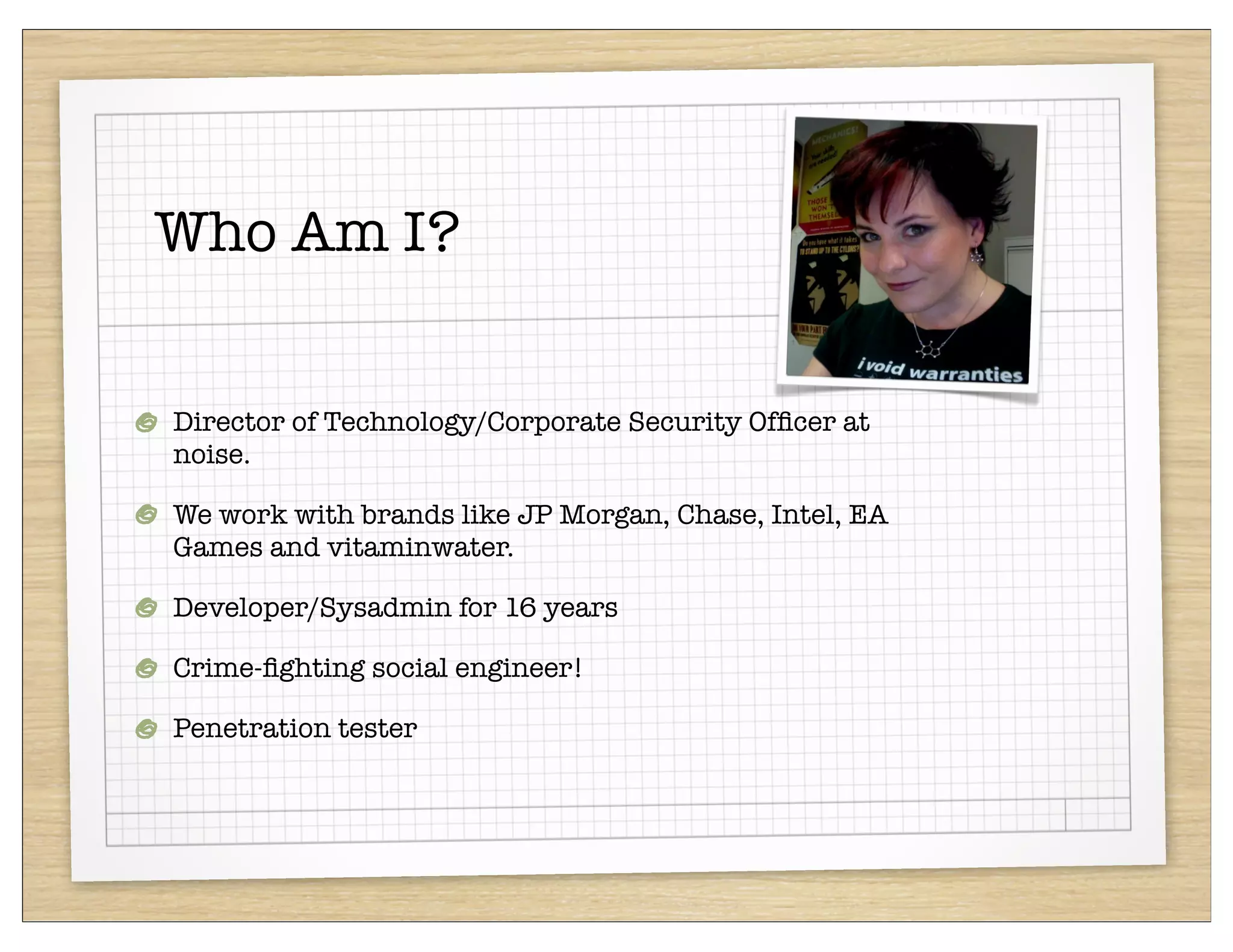 Who Am I?


Director of Technology/Corporate Security Ofﬁcer at
noise.

We work with brands like JP Morgan, Chase, Intel, EA
Games and vitaminwater.

Developer/Sysadmin for 16 years

Crime-ﬁghting social engineer!

Penetration tester
 