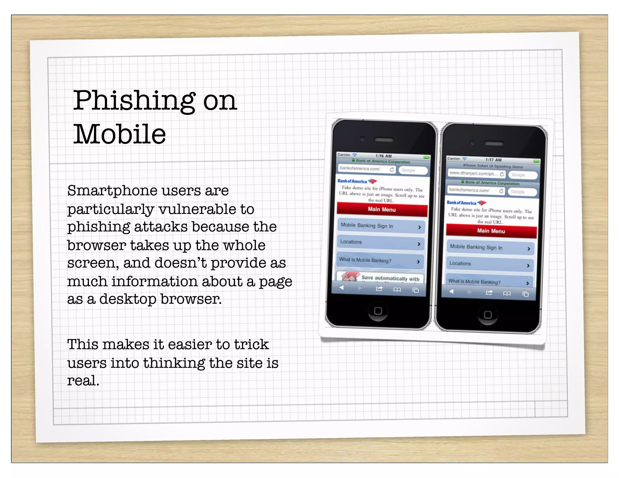 Phishing on
Mobile
Smartphone users are
particularly vulnerable to
phishing attacks because the
browser takes up the whole
screen, and doesn’t provide as
much information about a page
as a desktop browser.


This makes it easier to trick
users into thinking the site is
real.
 