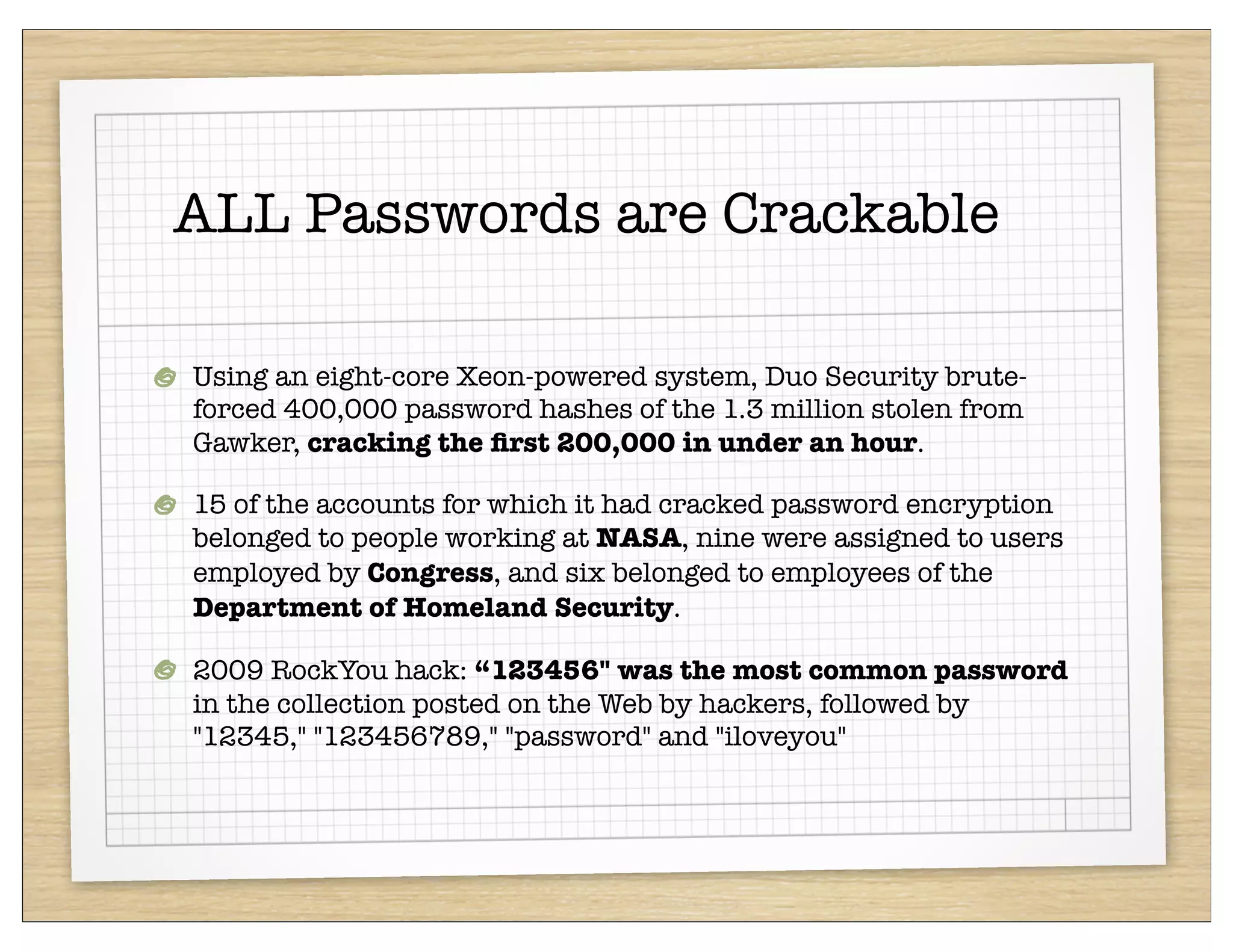 ALL Passwords are Crackable

Using an eight-core Xeon-powered system, Duo Security brute-
forced 400,000 password hashes of the 1.3 million stolen from
Gawker, cracking the ﬁrst 200,000 in under an hour.

15 of the accounts for which it had cracked password encryption
belonged to people working at NASA, nine were assigned to users
employed by Congress, and six belonged to employees of the
Department of Homeland Security.

2009 RockYou hack: “123456" was the most common password
in the collection posted on the Web by hackers, followed by
"12345," "123456789," "password" and "iloveyou"
 
