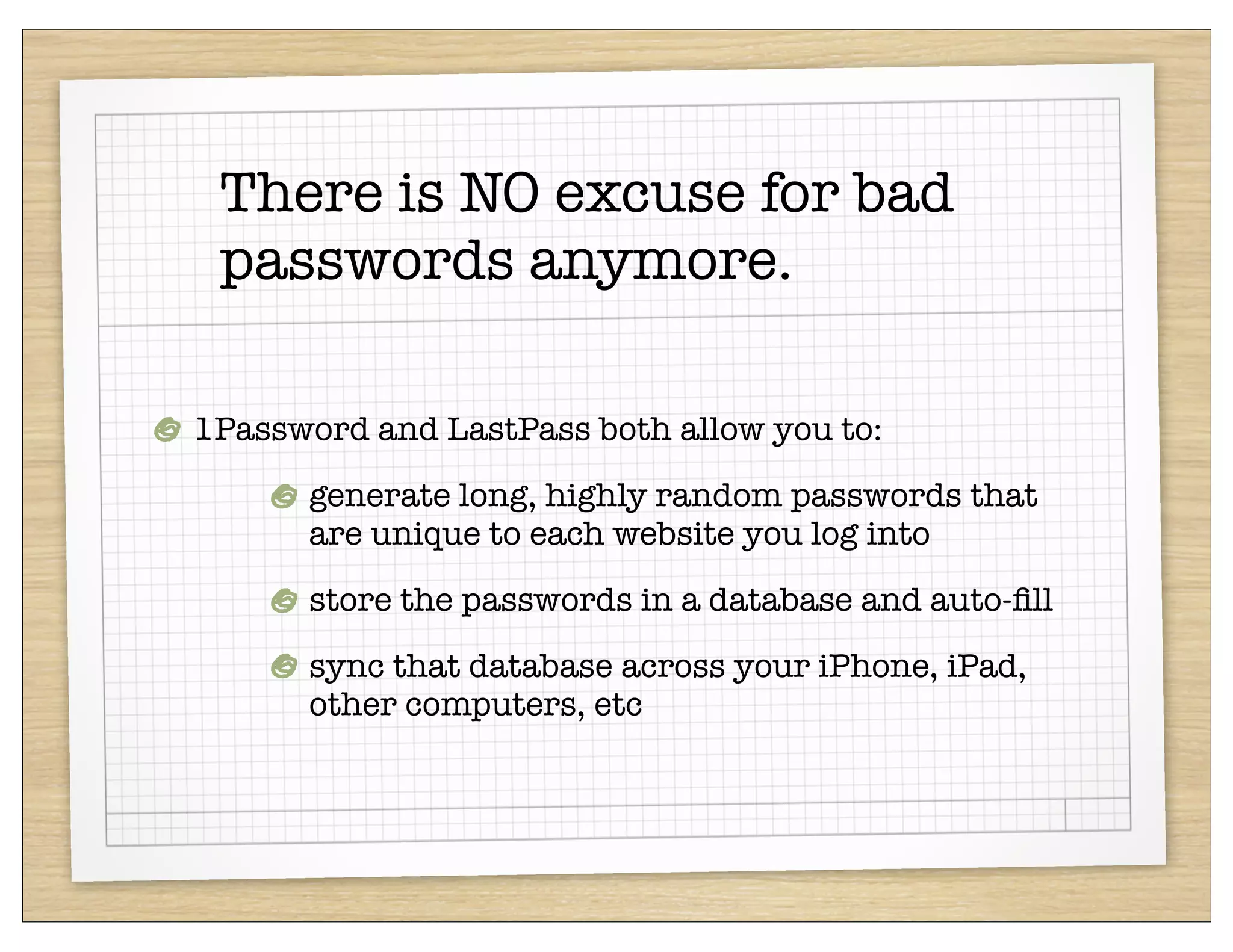 There is NO excuse for bad
 passwords anymore.

1Password and LastPass both allow you to:
      generate long, highly random passwords that
      are unique to each website you log into
      store the passwords in a database and auto-ﬁll
      sync that database across your iPhone, iPad,
      other computers, etc
 