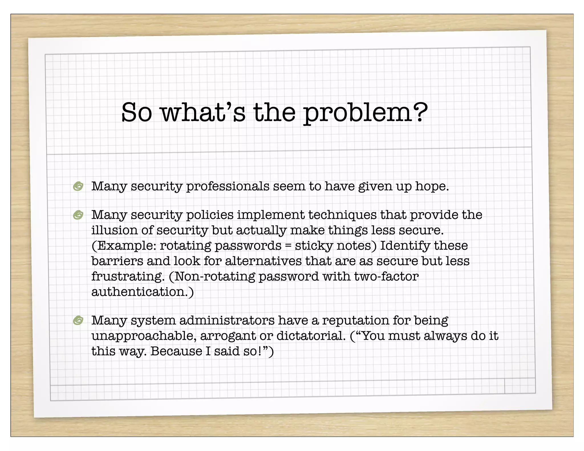 So what’s the problem?

Many security professionals seem to have given up hope.

Many security policies implement techniques that provide the
illusion of security but actually make things less secure.
(Example: rotating passwords = sticky notes) Identify these
barriers and look for alternatives that are as secure but less
frustrating. (Non-rotating password with two-factor
authentication.)

Many system administrators have a reputation for being
unapproachable, arrogant or dictatorial. (“You must always do it
this way. Because I said so!”)
 