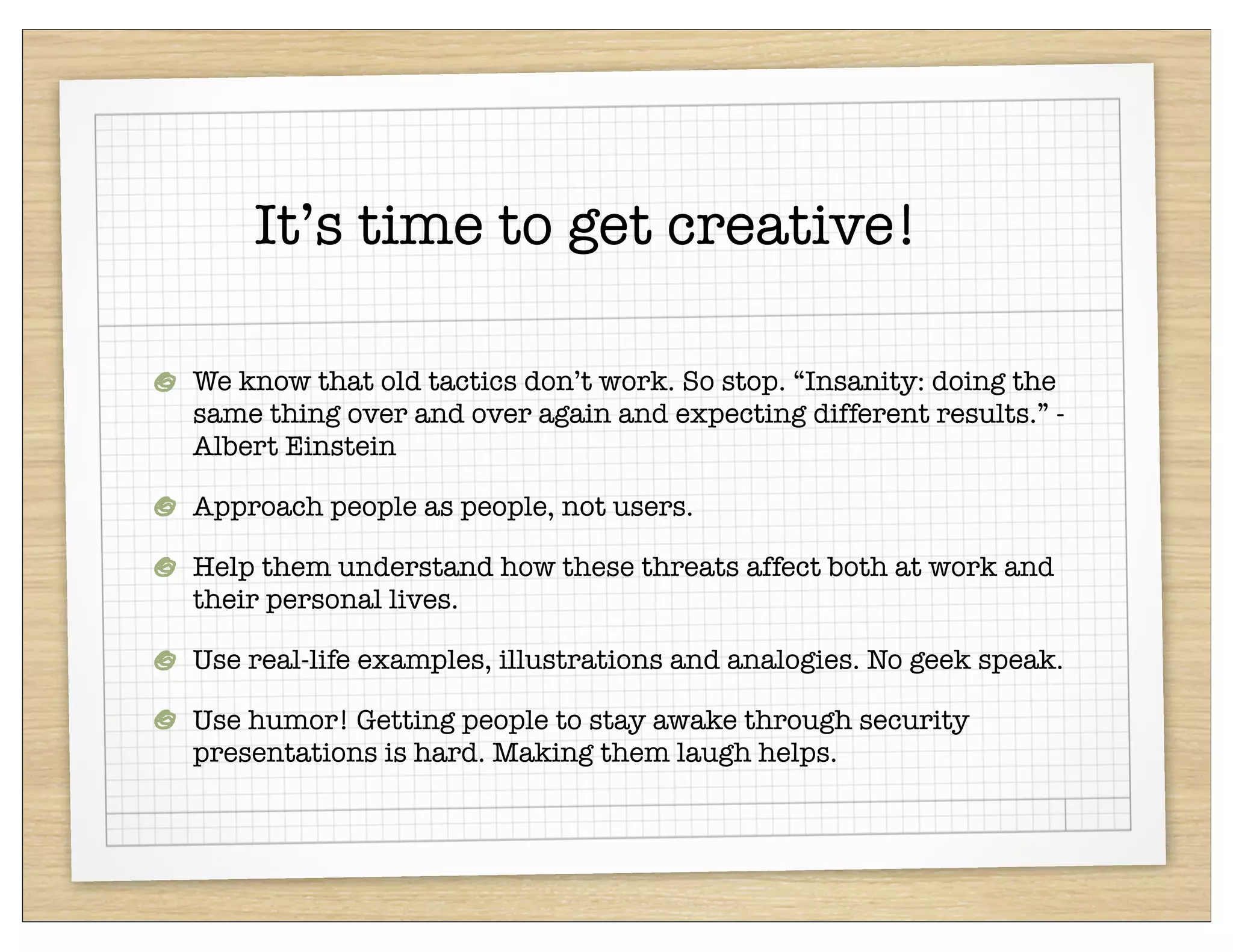 It’s time to get creative!

We know that old tactics don’t work. So stop. “Insanity: doing the
same thing over and over again and expecting different results.” -
Albert Einstein

Approach people as people, not users.

Help them understand how these threats affect both at work and
their personal lives.

Use real-life examples, illustrations and analogies. No geek speak.

Use humor! Getting people to stay awake through security
presentations is hard. Making them laugh helps.
 