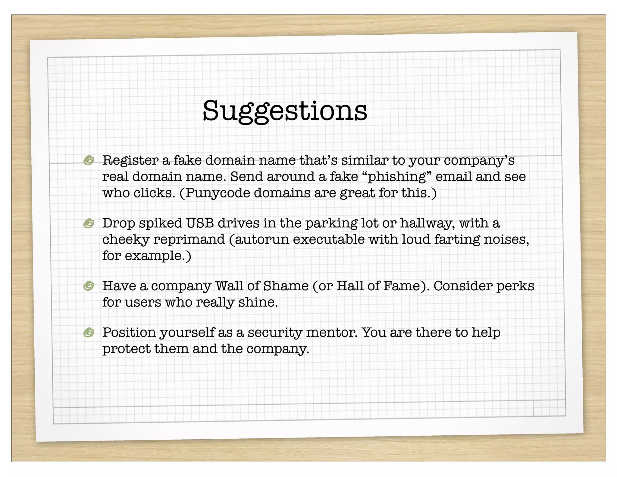 Suggestions
Register a fake domain name that’s similar to your company’s
real domain name. Send around a fake “phishing” email and see
who clicks. (Punycode domains are great for this.)

Drop spiked USB drives in the parking lot or hallway, with a
cheeky reprimand (autorun executable with loud farting noises,
for example.)

Have a company Wall of Shame (or Hall of Fame). Consider perks
for users who really shine.

Position yourself as a security mentor. You are there to help
protect them and the company.
 
