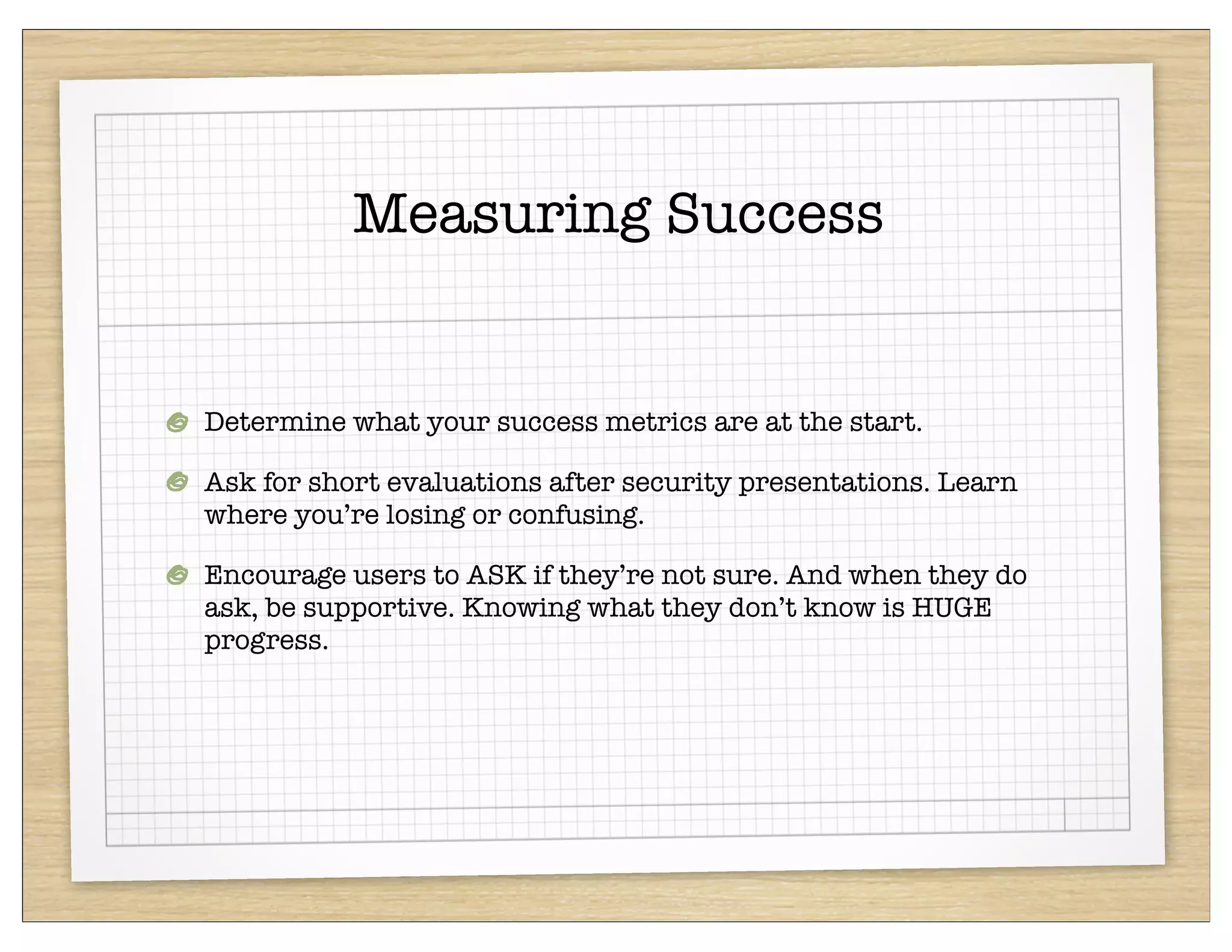 Measuring Success


Determine what your success metrics are at the start.

Ask for short evaluations after security presentations. Learn
where you’re losing or confusing.

Encourage users to ASK if they’re not sure. And when they do
ask, be supportive. Knowing what they don’t know is HUGE
progress.
 