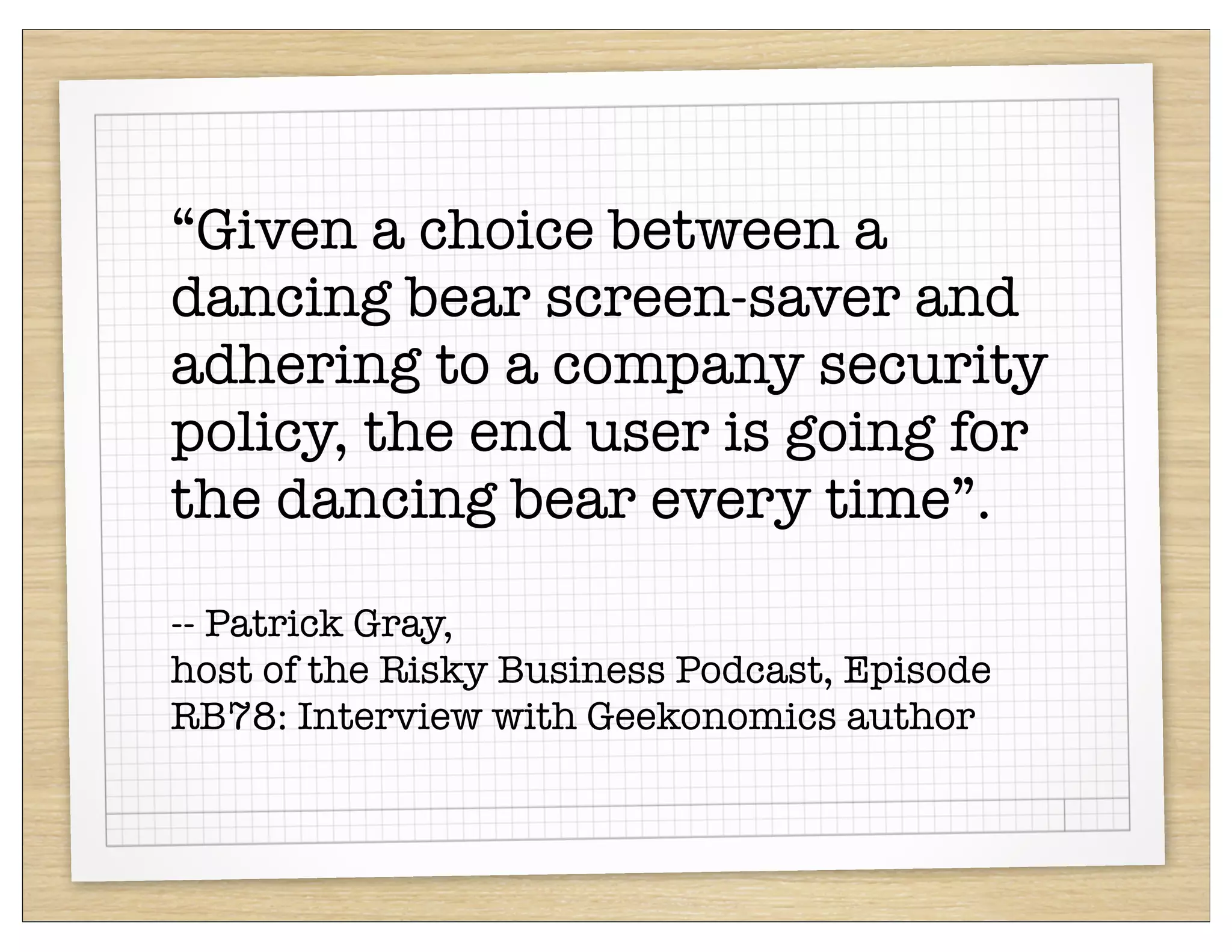 “Given a choice between a
dancing bear screen-saver and
adhering to a company security
policy, the end user is going for
the dancing bear every time”.

-- Patrick Gray,
host of the Risky Business Podcast, Episode
RB78: Interview with Geekonomics author
 