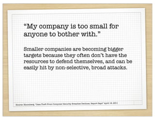 “My company is too small for
       anyone to bother with.”

       Smaller companies are becoming bigger
       targets because they often don’t have the
       resources to defend themselves, and can be
       easily hit by non-selective, broad attacks.




                                                           hes Declines, Report Says” April 19, 2011
Source: Bloomberg, “Data Theft From Computer Security Breac
 