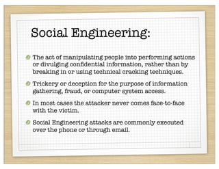 Social Engineering:
The act of manipulating people into performing actions
or divulging conﬁdential information, rather than by
breaking in or using technical cracking techniques.
Trickery or deception for the purpose of information
gathering, fraud, or computer system access.
In most cases the attacker never comes face-to-face
with the victim.
Social Engineering attacks are commonly executed
over the phone or through email.
 