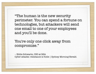 “The human is the new security
perimeter. You can spend a fortune on
technologies, but attackers will send
one email to one of your employees
and you'll be done.

You're only one click away from
compromise.”

-- Eddie Schwartz, CSO at RSA
Cyber attacks: resistance is futile | Sydney Morning Herald.
 