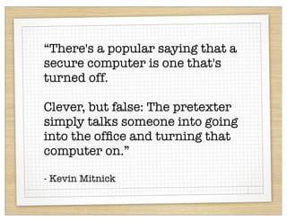 “There's a popular saying that a
secure computer is one that's
turned off.

Clever, but false: The pretexter
simply talks someone into going
into the ofﬁce and turning that
computer on.”

- Kevin Mitnick
 
