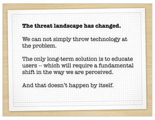 The threat landscape has changed.

We can not simply throw technology at
the problem.

The only long-term solution is to educate
users -- which will require a fundamental
shift in the way we are perceived.

And that doesn’t happen by itself.
 