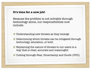 It’s time for a new job!

Because the problem is not solvable through
technology alone, our responsibilities now
include:


  Understanding new threats as they emerge
  Determining which threats can be mitigated through
  technology, education, or both
  Explaining the nature of threats to our users in a
  way that is clear, accurate and meaningful
  Cutting through Fear, Uncertainty and Doubt (FUD)
 