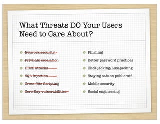 What Threats DO Your Users
Need to Care About?

 Network security           Phishing

 Privilege escalation       Better password practices

 DDoS attacks               Click-jacking/Like-jacking

 SQL Injection              Staying safe on public wiﬁ

 Cross-Site Scripting       Mobile security

 Zero Day vulnerabilities   Social engineering
 
