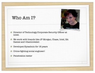 Who Am I?


Director of Technology/Corporate Security Ofﬁcer at
noise.

We work with brands like JP Morgan, Chase, Intel, EA
Games and vitaminwater.

Developer/Sysadmin for 16 years

Crime-ﬁghting social engineer!

Penetration tester
 
