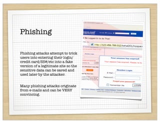 Phishing

Phishing attacks attempt to trick
users into entering their login/
credit card/SS#/etc into a fake
version of a legitimate site so the
sensitive data can be saved and
used later by the attacker.


Many phishing attacks originate
from e-mails and can be VERY
convincing.
 