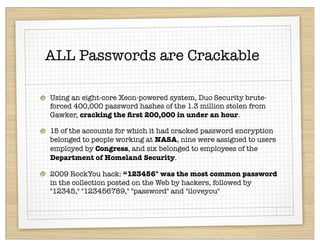 ALL Passwords are Crackable

Using an eight-core Xeon-powered system, Duo Security brute-
forced 400,000 password hashes of the 1.3 million stolen from
Gawker, cracking the ﬁrst 200,000 in under an hour.

15 of the accounts for which it had cracked password encryption
belonged to people working at NASA, nine were assigned to users
employed by Congress, and six belonged to employees of the
Department of Homeland Security.

2009 RockYou hack: “123456" was the most common password
in the collection posted on the Web by hackers, followed by
"12345," "123456789," "password" and "iloveyou"
 