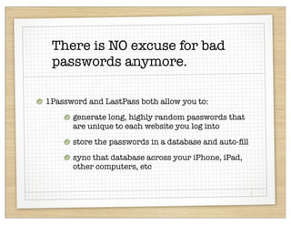 There is NO excuse for bad
 passwords anymore.

1Password and LastPass both allow you to:
      generate long, highly random passwords that
      are unique to each website you log into
      store the passwords in a database and auto-ﬁll
      sync that database across your iPhone, iPad,
      other computers, etc
 