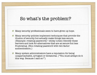 So what’s the problem?

Many security professionals seem to have given up hope.

Many security policies implement techniques that provide the
illusion of security but actually make things less secure.
(Example: rotating passwords = sticky notes) Identify these
barriers and look for alternatives that are as secure but less
frustrating. (Non-rotating password with two-factor
authentication.)

Many system administrators have a reputation for being
unapproachable, arrogant or dictatorial. (“You must always do it
this way. Because I said so!”)
 