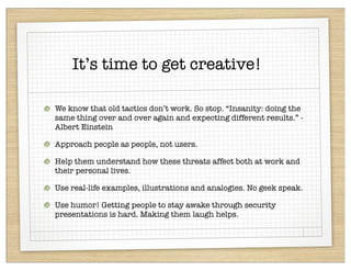 It’s time to get creative!

We know that old tactics don’t work. So stop. “Insanity: doing the
same thing over and over again and expecting different results.” -
Albert Einstein

Approach people as people, not users.

Help them understand how these threats affect both at work and
their personal lives.

Use real-life examples, illustrations and analogies. No geek speak.

Use humor! Getting people to stay awake through security
presentations is hard. Making them laugh helps.
 