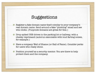 Suggestions
Register a fake domain name that’s similar to your company’s
real domain name. Send around a fake “phishing” email and see
who clicks. (Punycode domains are great for this.)

Drop spiked USB drives in the parking lot or hallway, with a
cheeky reprimand (autorun executable with loud farting noises,
for example.)

Have a company Wall of Shame (or Hall of Fame). Consider perks
for users who really shine.

Position yourself as a security mentor. You are there to help
protect them and the company.
 