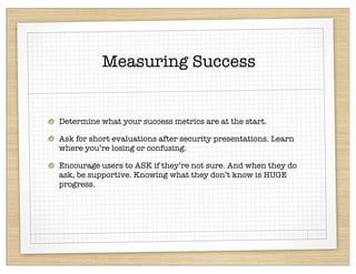 Measuring Success


Determine what your success metrics are at the start.

Ask for short evaluations after security presentations. Learn
where you’re losing or confusing.

Encourage users to ASK if they’re not sure. And when they do
ask, be supportive. Knowing what they don’t know is HUGE
progress.
 