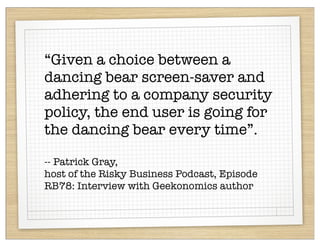 “Given a choice between a
dancing bear screen-saver and
adhering to a company security
policy, the end user is going for
the dancing bear every time”.

-- Patrick Gray,
host of the Risky Business Podcast, Episode
RB78: Interview with Geekonomics author
 