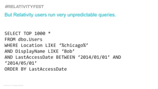 © kCura LLC. All rights reserved.
SELECT TOP 1000 *
FROM dbo.Users
WHERE Location LIKE ‘%chicago%’
AND DisplayName LIKE ‘Bob’
AND LastAccessDate BETWEEN ‘2014/01/01’ AND
‘2014/05/01’
ORDER BY LastAccessDate
But Relativity users run very unpredictable queries.
 