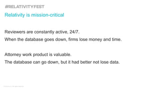 © kCura LLC. All rights reserved.
Reviewers are constantly active, 24/7.
When the database goes down, firms lose money and time.
Attorney work product is valuable.
The database can go down, but it had better not lose data.
Relativity is mission-critical
 