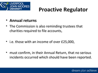 Proactive Regulator 
• Annual returns 
• The Commission is also reminding trustees that 
charities required to file accounts, 
• i.e. those with an income of over £25,000, 
• must confirm, in their Annual Return, that no serious 
incidents occurred which should have been reported. 
 